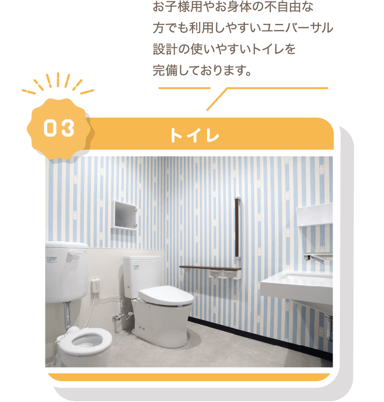 お子様用やお身体の不自由な方でも利用しやすいユニバーサル設計の使いやすいトイレを完備しております。03トイレ